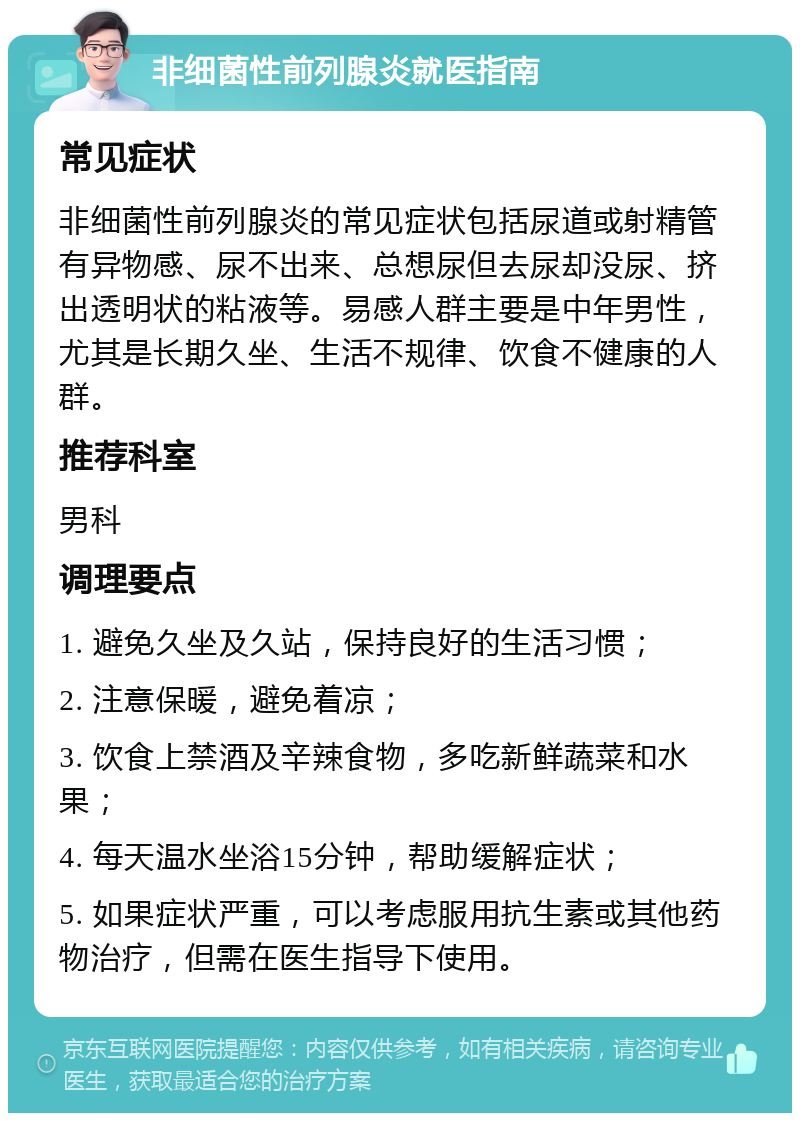 非细菌性前列腺炎就医指南 常见症状 非细菌性前列腺炎的常见症状包括尿道或射精管有异物感、尿不出来、总想尿但去尿却没尿、挤出透明状的粘液等。易感人群主要是中年男性，尤其是长期久坐、生活不规律、饮食不健康的人群。 推荐科室 男科 调理要点 1. 避免久坐及久站，保持良好的生活习惯； 2. 注意保暖，避免着凉； 3. 饮食上禁酒及辛辣食物，多吃新鲜蔬菜和水果； 4. 每天温水坐浴15分钟，帮助缓解症状； 5. 如果症状严重，可以考虑服用抗生素或其他药物治疗，但需在医生指导下使用。