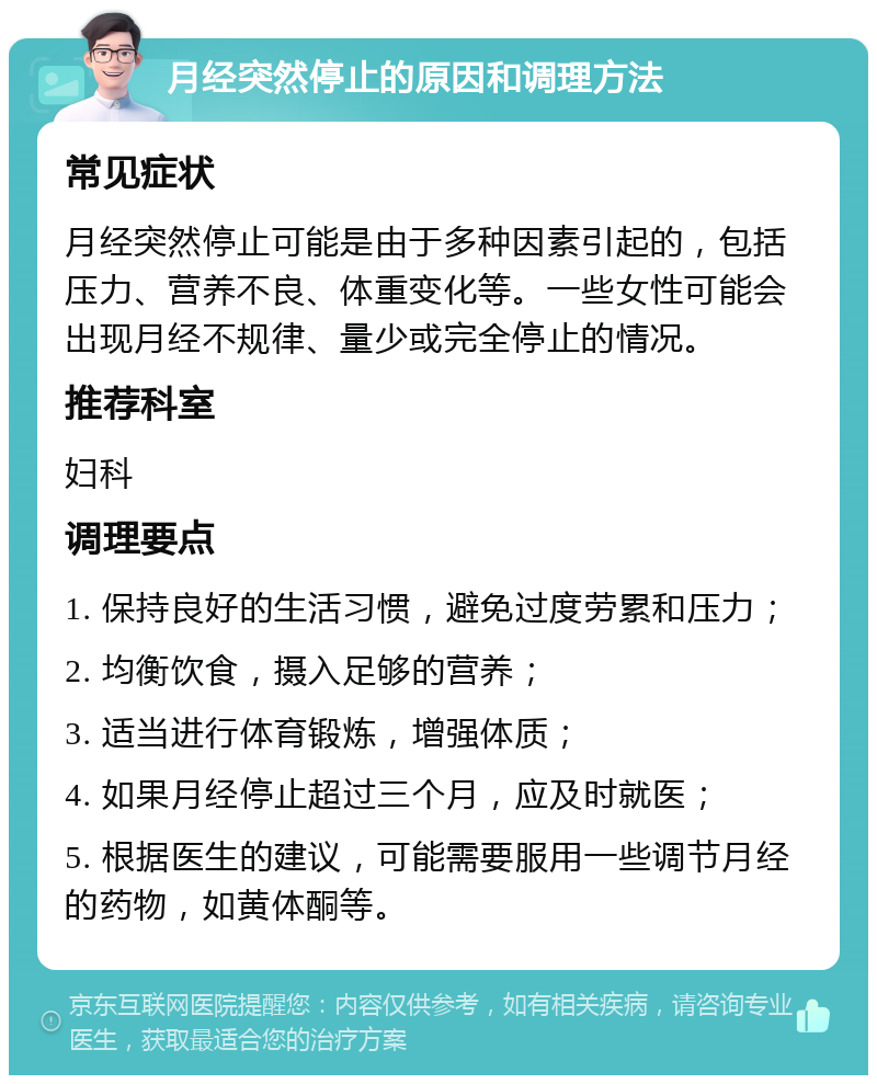 月经突然停止的原因和调理方法 常见症状 月经突然停止可能是由于多种因素引起的，包括压力、营养不良、体重变化等。一些女性可能会出现月经不规律、量少或完全停止的情况。 推荐科室 妇科 调理要点 1. 保持良好的生活习惯，避免过度劳累和压力； 2. 均衡饮食，摄入足够的营养； 3. 适当进行体育锻炼，增强体质； 4. 如果月经停止超过三个月，应及时就医； 5. 根据医生的建议，可能需要服用一些调节月经的药物，如黄体酮等。