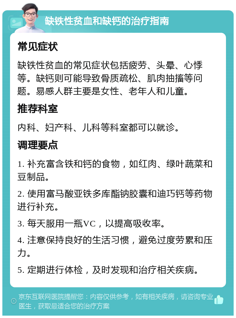 缺铁性贫血和缺钙的治疗指南 常见症状 缺铁性贫血的常见症状包括疲劳、头晕、心悸等。缺钙则可能导致骨质疏松、肌肉抽搐等问题。易感人群主要是女性、老年人和儿童。 推荐科室 内科、妇产科、儿科等科室都可以就诊。 调理要点 1. 补充富含铁和钙的食物，如红肉、绿叶蔬菜和豆制品。 2. 使用富马酸亚铁多库酯钠胶囊和迪巧钙等药物进行补充。 3. 每天服用一瓶VC，以提高吸收率。 4. 注意保持良好的生活习惯，避免过度劳累和压力。 5. 定期进行体检，及时发现和治疗相关疾病。