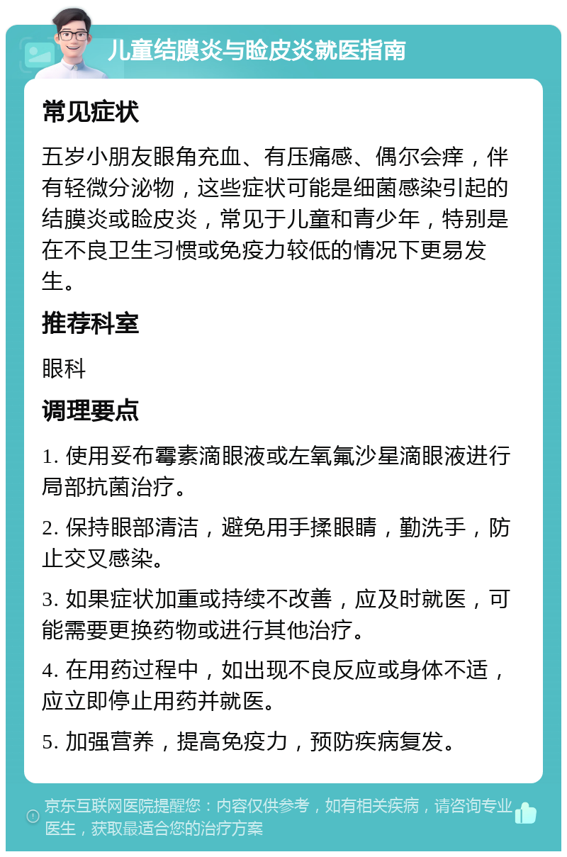 儿童结膜炎与睑皮炎就医指南 常见症状 五岁小朋友眼角充血、有压痛感、偶尔会痒，伴有轻微分泌物，这些症状可能是细菌感染引起的结膜炎或睑皮炎，常见于儿童和青少年，特别是在不良卫生习惯或免疫力较低的情况下更易发生。 推荐科室 眼科 调理要点 1. 使用妥布霉素滴眼液或左氧氟沙星滴眼液进行局部抗菌治疗。 2. 保持眼部清洁，避免用手揉眼睛，勤洗手，防止交叉感染。 3. 如果症状加重或持续不改善，应及时就医，可能需要更换药物或进行其他治疗。 4. 在用药过程中，如出现不良反应或身体不适，应立即停止用药并就医。 5. 加强营养，提高免疫力，预防疾病复发。