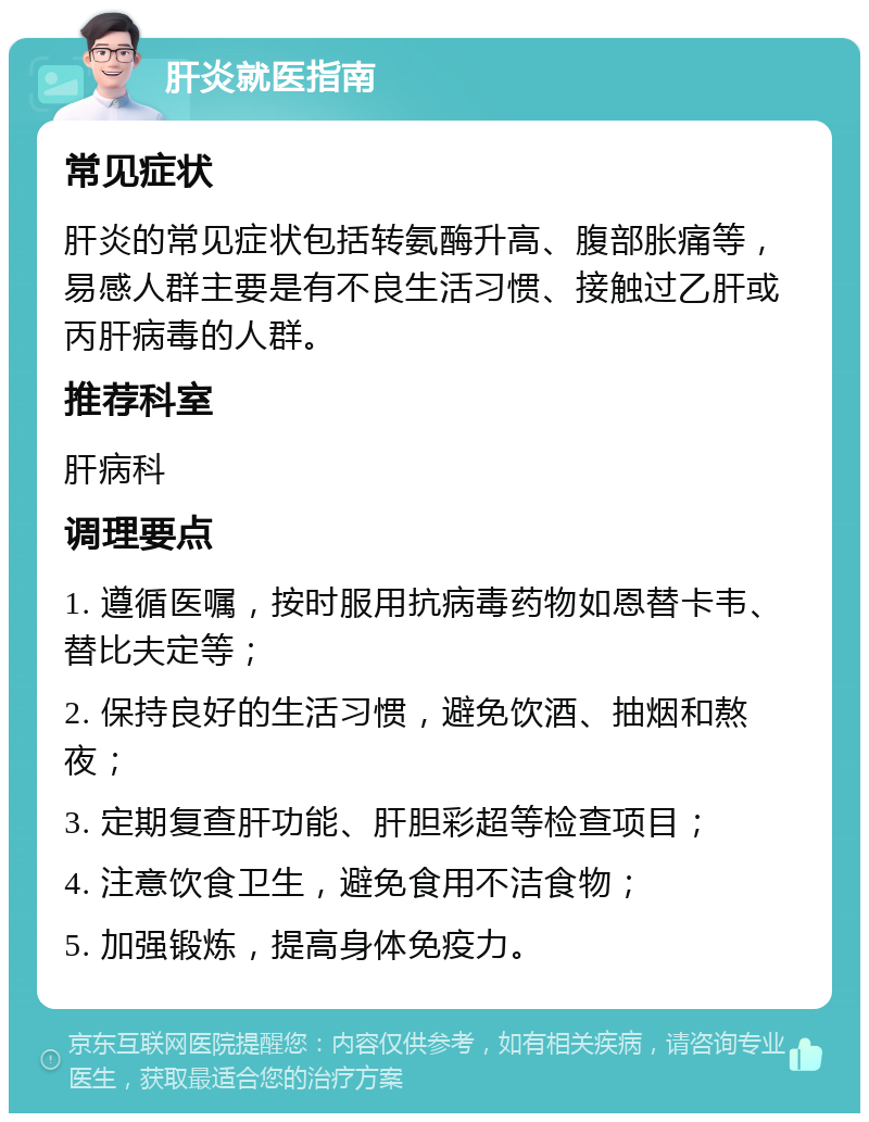 肝炎就医指南 常见症状 肝炎的常见症状包括转氨酶升高、腹部胀痛等，易感人群主要是有不良生活习惯、接触过乙肝或丙肝病毒的人群。 推荐科室 肝病科 调理要点 1. 遵循医嘱，按时服用抗病毒药物如恩替卡韦、替比夫定等； 2. 保持良好的生活习惯，避免饮酒、抽烟和熬夜； 3. 定期复查肝功能、肝胆彩超等检查项目； 4. 注意饮食卫生，避免食用不洁食物； 5. 加强锻炼，提高身体免疫力。