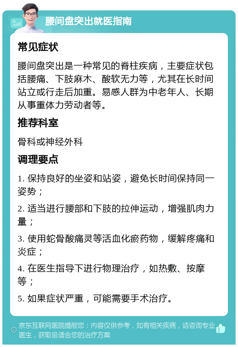 腰间盘突出就医指南 常见症状 腰间盘突出是一种常见的脊柱疾病，主要症状包括腰痛、下肢麻木、酸软无力等，尤其在长时间站立或行走后加重。易感人群为中老年人、长期从事重体力劳动者等。 推荐科室 骨科或神经外科 调理要点 1. 保持良好的坐姿和站姿，避免长时间保持同一姿势； 2. 适当进行腰部和下肢的拉伸运动，增强肌肉力量； 3. 使用蛇骨酸痛灵等活血化瘀药物，缓解疼痛和炎症； 4. 在医生指导下进行物理治疗，如热敷、按摩等； 5. 如果症状严重，可能需要手术治疗。