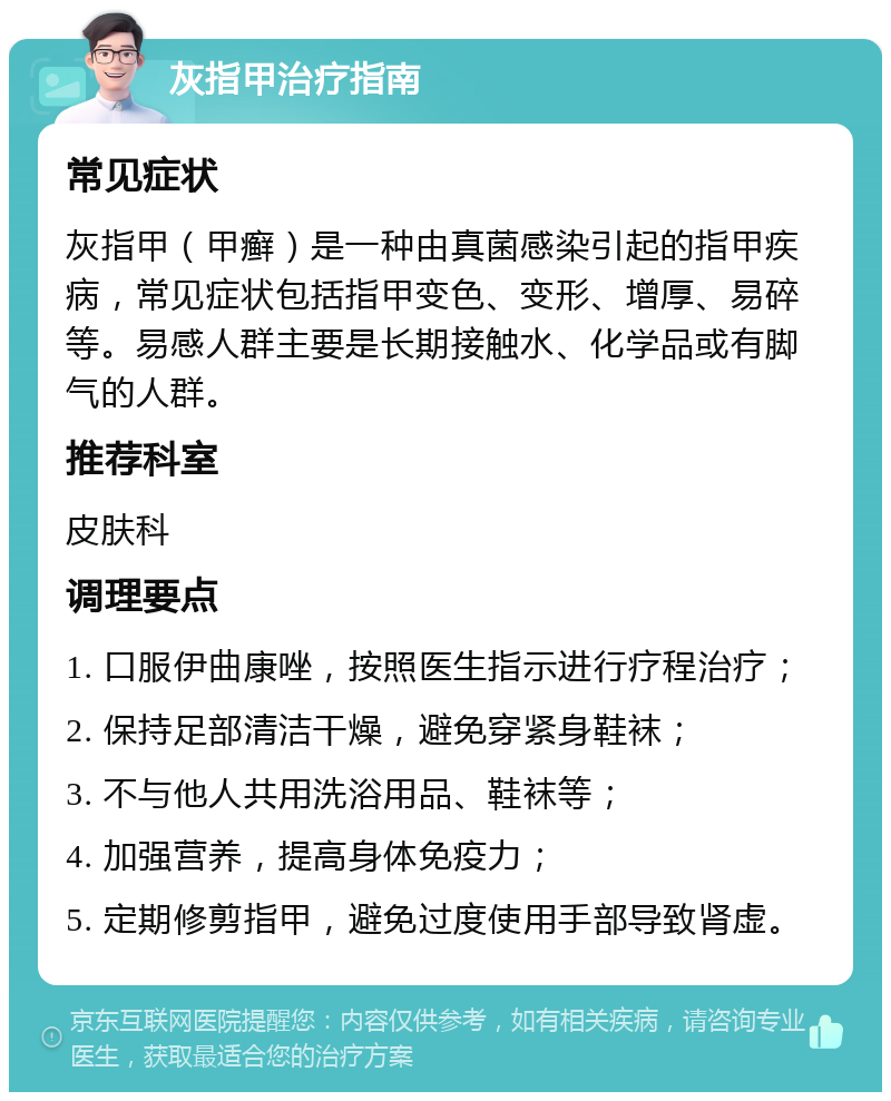 灰指甲治疗指南 常见症状 灰指甲（甲癣）是一种由真菌感染引起的指甲疾病，常见症状包括指甲变色、变形、增厚、易碎等。易感人群主要是长期接触水、化学品或有脚气的人群。 推荐科室 皮肤科 调理要点 1. 口服伊曲康唑，按照医生指示进行疗程治疗； 2. 保持足部清洁干燥，避免穿紧身鞋袜； 3. 不与他人共用洗浴用品、鞋袜等； 4. 加强营养，提高身体免疫力； 5. 定期修剪指甲，避免过度使用手部导致肾虚。