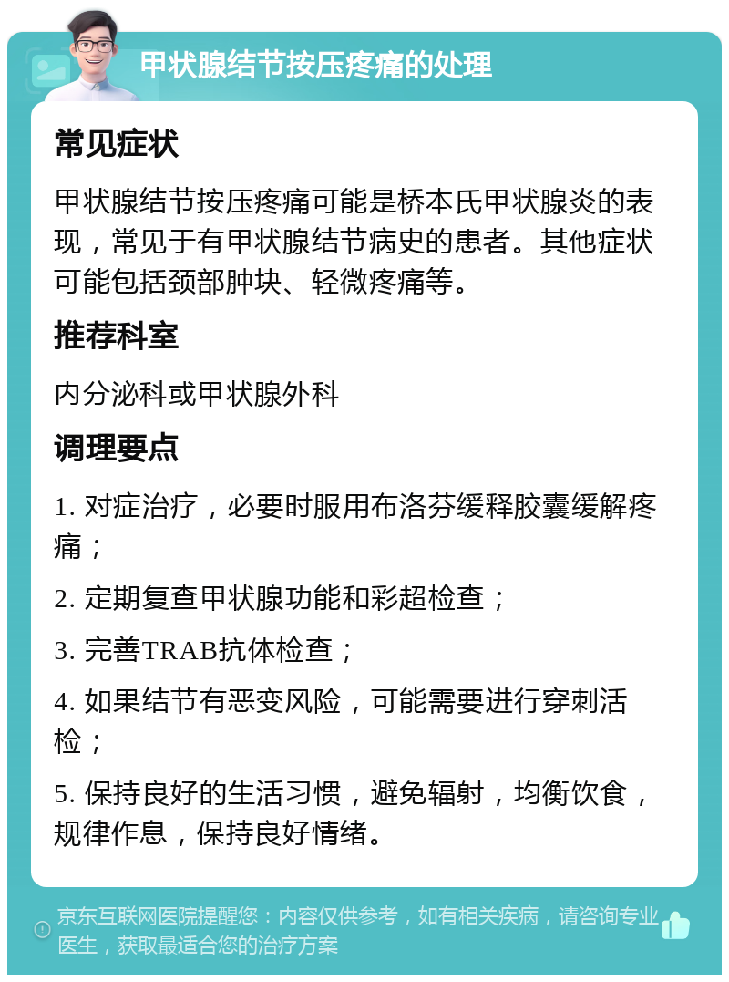 甲状腺结节按压疼痛的处理 常见症状 甲状腺结节按压疼痛可能是桥本氏甲状腺炎的表现，常见于有甲状腺结节病史的患者。其他症状可能包括颈部肿块、轻微疼痛等。 推荐科室 内分泌科或甲状腺外科 调理要点 1. 对症治疗，必要时服用布洛芬缓释胶囊缓解疼痛； 2. 定期复查甲状腺功能和彩超检查； 3. 完善TRAB抗体检查； 4. 如果结节有恶变风险，可能需要进行穿刺活检； 5. 保持良好的生活习惯，避免辐射，均衡饮食，规律作息，保持良好情绪。