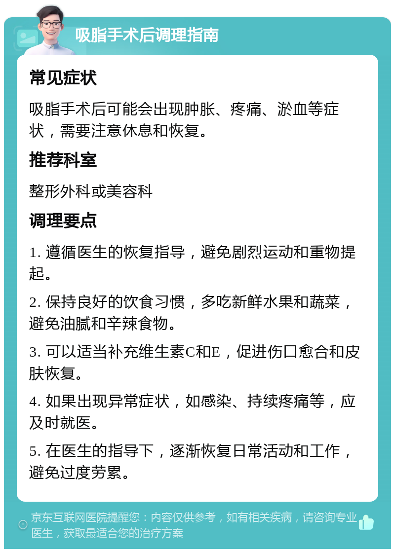 吸脂手术后调理指南 常见症状 吸脂手术后可能会出现肿胀、疼痛、淤血等症状，需要注意休息和恢复。 推荐科室 整形外科或美容科 调理要点 1. 遵循医生的恢复指导，避免剧烈运动和重物提起。 2. 保持良好的饮食习惯，多吃新鲜水果和蔬菜，避免油腻和辛辣食物。 3. 可以适当补充维生素C和E，促进伤口愈合和皮肤恢复。 4. 如果出现异常症状，如感染、持续疼痛等，应及时就医。 5. 在医生的指导下，逐渐恢复日常活动和工作，避免过度劳累。