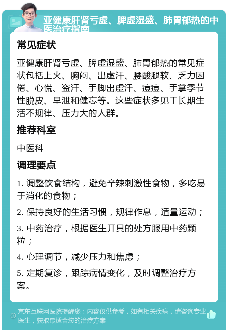 亚健康肝肾亏虚、脾虚湿盛、肺胃郁热的中医治疗指南 常见症状 亚健康肝肾亏虚、脾虚湿盛、肺胃郁热的常见症状包括上火、胸闷、出虚汗、腰酸腿软、乏力困倦、心慌、盗汗、手脚出虚汗、痘痘、手掌季节性脱皮、早泄和健忘等。这些症状多见于长期生活不规律、压力大的人群。 推荐科室 中医科 调理要点 1. 调整饮食结构，避免辛辣刺激性食物，多吃易于消化的食物； 2. 保持良好的生活习惯，规律作息，适量运动； 3. 中药治疗，根据医生开具的处方服用中药颗粒； 4. 心理调节，减少压力和焦虑； 5. 定期复诊，跟踪病情变化，及时调整治疗方案。