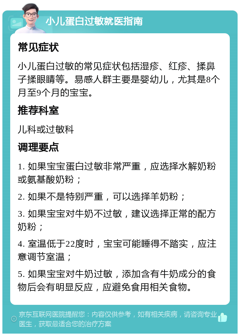 小儿蛋白过敏就医指南 常见症状 小儿蛋白过敏的常见症状包括湿疹、红疹、揉鼻子揉眼睛等。易感人群主要是婴幼儿，尤其是8个月至9个月的宝宝。 推荐科室 儿科或过敏科 调理要点 1. 如果宝宝蛋白过敏非常严重，应选择水解奶粉或氨基酸奶粉； 2. 如果不是特别严重，可以选择羊奶粉； 3. 如果宝宝对牛奶不过敏，建议选择正常的配方奶粉； 4. 室温低于22度时，宝宝可能睡得不踏实，应注意调节室温； 5. 如果宝宝对牛奶过敏，添加含有牛奶成分的食物后会有明显反应，应避免食用相关食物。