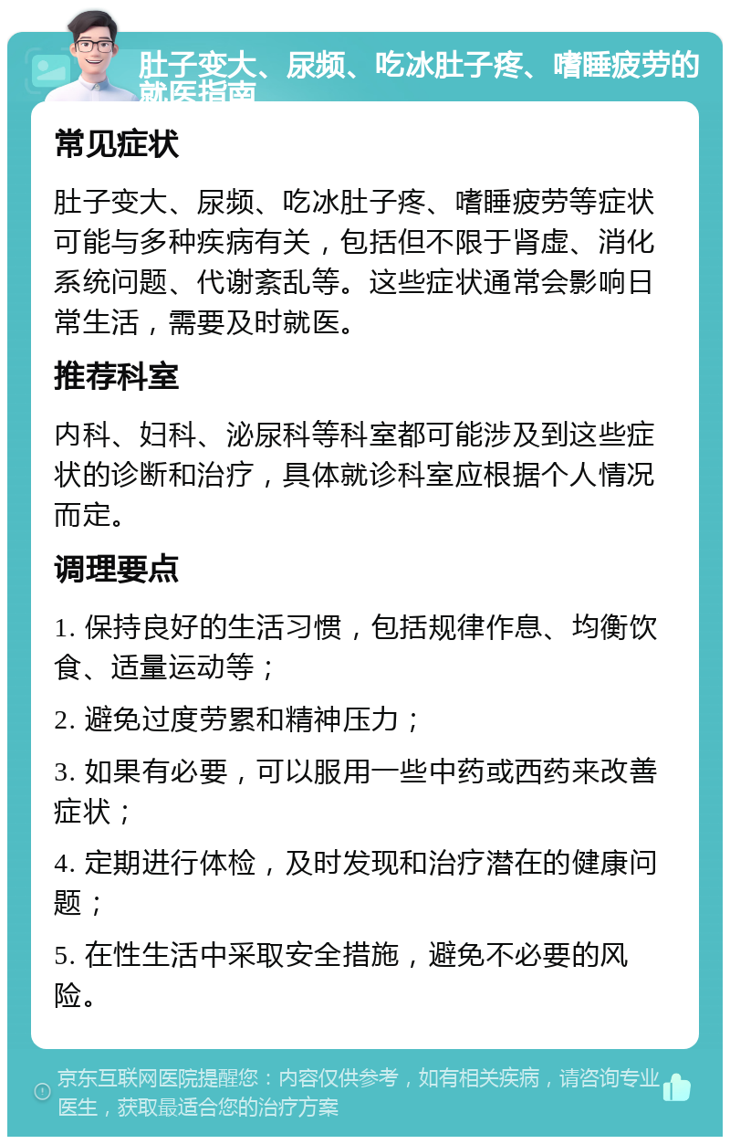 肚子变大、尿频、吃冰肚子疼、嗜睡疲劳的就医指南 常见症状 肚子变大、尿频、吃冰肚子疼、嗜睡疲劳等症状可能与多种疾病有关，包括但不限于肾虚、消化系统问题、代谢紊乱等。这些症状通常会影响日常生活，需要及时就医。 推荐科室 内科、妇科、泌尿科等科室都可能涉及到这些症状的诊断和治疗，具体就诊科室应根据个人情况而定。 调理要点 1. 保持良好的生活习惯，包括规律作息、均衡饮食、适量运动等； 2. 避免过度劳累和精神压力； 3. 如果有必要，可以服用一些中药或西药来改善症状； 4. 定期进行体检，及时发现和治疗潜在的健康问题； 5. 在性生活中采取安全措施，避免不必要的风险。