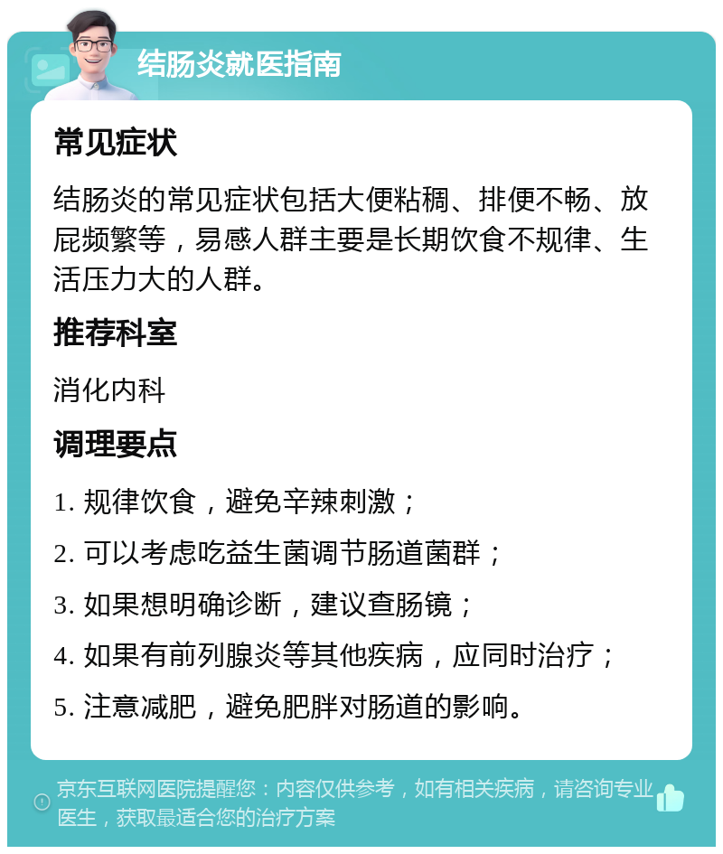 结肠炎就医指南 常见症状 结肠炎的常见症状包括大便粘稠、排便不畅、放屁频繁等，易感人群主要是长期饮食不规律、生活压力大的人群。 推荐科室 消化内科 调理要点 1. 规律饮食，避免辛辣刺激； 2. 可以考虑吃益生菌调节肠道菌群； 3. 如果想明确诊断，建议查肠镜； 4. 如果有前列腺炎等其他疾病，应同时治疗； 5. 注意减肥，避免肥胖对肠道的影响。