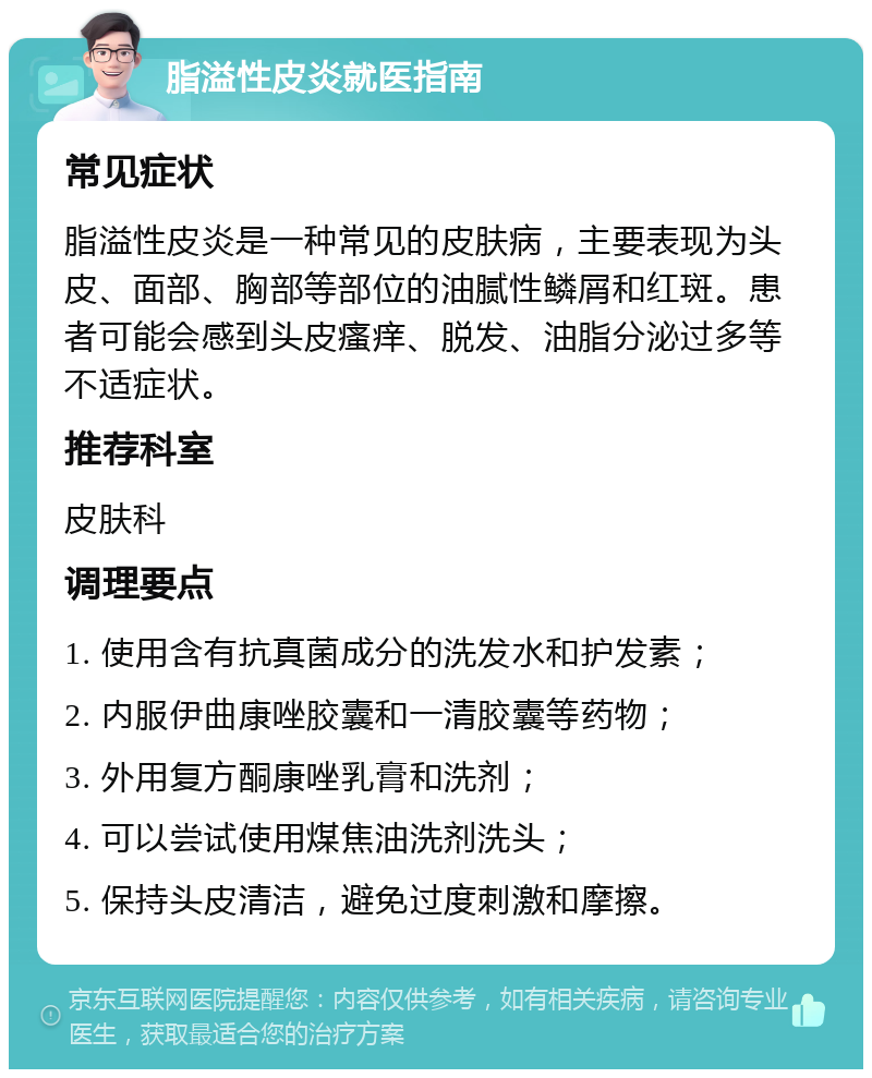 脂溢性皮炎就医指南 常见症状 脂溢性皮炎是一种常见的皮肤病，主要表现为头皮、面部、胸部等部位的油腻性鳞屑和红斑。患者可能会感到头皮瘙痒、脱发、油脂分泌过多等不适症状。 推荐科室 皮肤科 调理要点 1. 使用含有抗真菌成分的洗发水和护发素； 2. 内服伊曲康唑胶囊和一清胶囊等药物； 3. 外用复方酮康唑乳膏和洗剂； 4. 可以尝试使用煤焦油洗剂洗头； 5. 保持头皮清洁，避免过度刺激和摩擦。