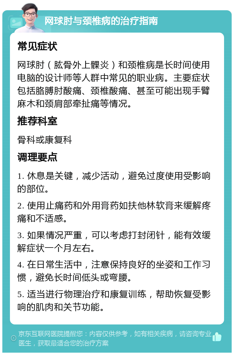 网球肘与颈椎病的治疗指南 常见症状 网球肘（肱骨外上髁炎）和颈椎病是长时间使用电脑的设计师等人群中常见的职业病。主要症状包括胳膊肘酸痛、颈椎酸痛、甚至可能出现手臂麻木和颈肩部牵扯痛等情况。 推荐科室 骨科或康复科 调理要点 1. 休息是关键，减少活动，避免过度使用受影响的部位。 2. 使用止痛药和外用膏药如扶他林软膏来缓解疼痛和不适感。 3. 如果情况严重，可以考虑打封闭针，能有效缓解症状一个月左右。 4. 在日常生活中，注意保持良好的坐姿和工作习惯，避免长时间低头或弯腰。 5. 适当进行物理治疗和康复训练，帮助恢复受影响的肌肉和关节功能。