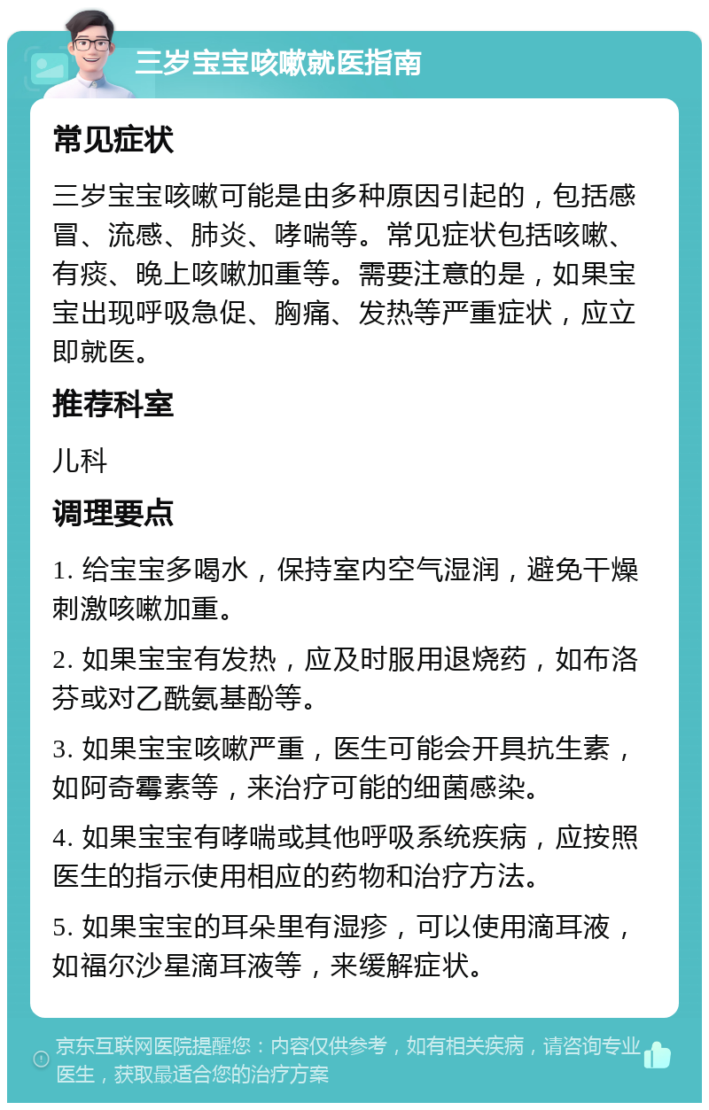 三岁宝宝咳嗽就医指南 常见症状 三岁宝宝咳嗽可能是由多种原因引起的，包括感冒、流感、肺炎、哮喘等。常见症状包括咳嗽、有痰、晚上咳嗽加重等。需要注意的是，如果宝宝出现呼吸急促、胸痛、发热等严重症状，应立即就医。 推荐科室 儿科 调理要点 1. 给宝宝多喝水，保持室内空气湿润，避免干燥刺激咳嗽加重。 2. 如果宝宝有发热，应及时服用退烧药，如布洛芬或对乙酰氨基酚等。 3. 如果宝宝咳嗽严重，医生可能会开具抗生素，如阿奇霉素等，来治疗可能的细菌感染。 4. 如果宝宝有哮喘或其他呼吸系统疾病，应按照医生的指示使用相应的药物和治疗方法。 5. 如果宝宝的耳朵里有湿疹，可以使用滴耳液，如福尔沙星滴耳液等，来缓解症状。