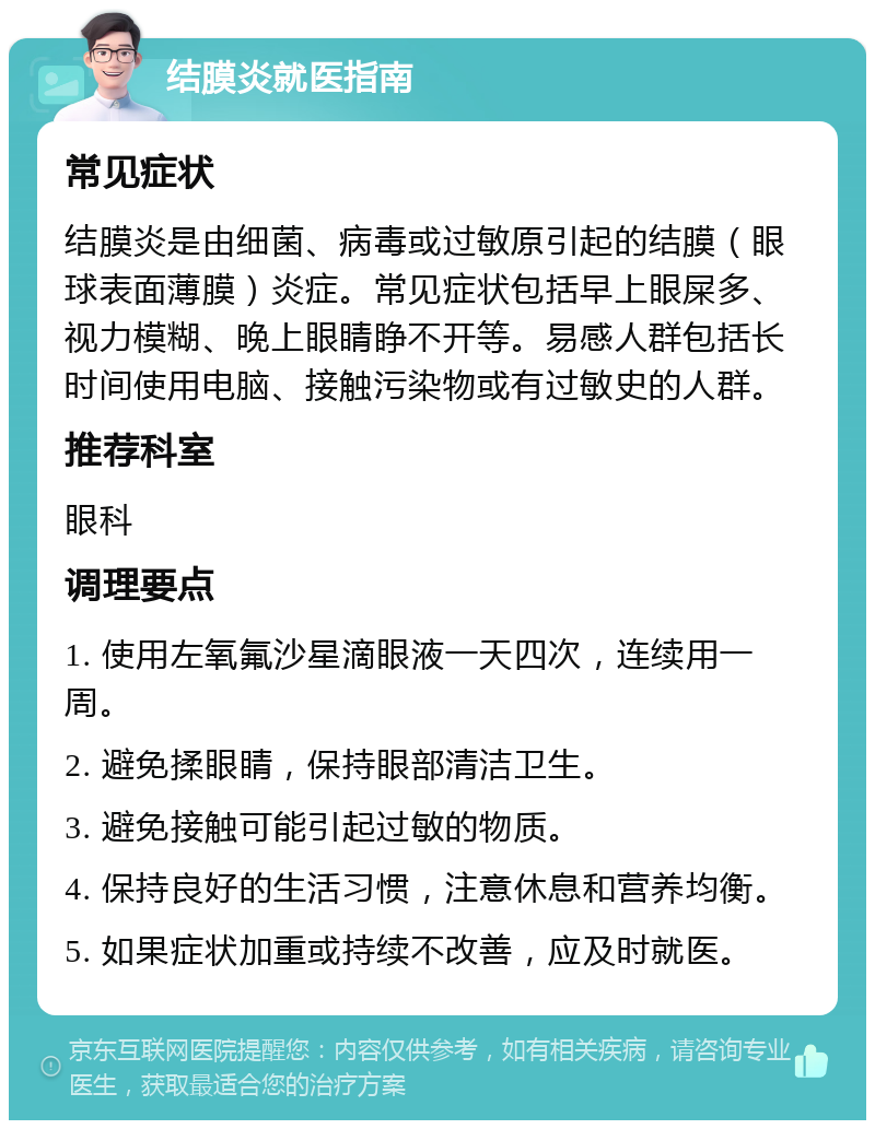 结膜炎就医指南 常见症状 结膜炎是由细菌、病毒或过敏原引起的结膜（眼球表面薄膜）炎症。常见症状包括早上眼屎多、视力模糊、晚上眼睛睁不开等。易感人群包括长时间使用电脑、接触污染物或有过敏史的人群。 推荐科室 眼科 调理要点 1. 使用左氧氟沙星滴眼液一天四次，连续用一周。 2. 避免揉眼睛，保持眼部清洁卫生。 3. 避免接触可能引起过敏的物质。 4. 保持良好的生活习惯，注意休息和营养均衡。 5. 如果症状加重或持续不改善，应及时就医。