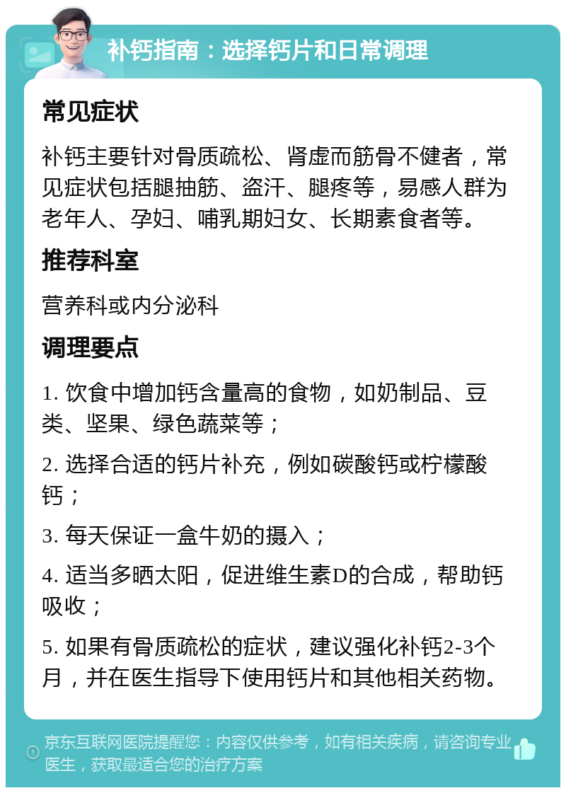 补钙指南：选择钙片和日常调理 常见症状 补钙主要针对骨质疏松、肾虚而筋骨不健者，常见症状包括腿抽筋、盗汗、腿疼等，易感人群为老年人、孕妇、哺乳期妇女、长期素食者等。 推荐科室 营养科或内分泌科 调理要点 1. 饮食中增加钙含量高的食物，如奶制品、豆类、坚果、绿色蔬菜等； 2. 选择合适的钙片补充，例如碳酸钙或柠檬酸钙； 3. 每天保证一盒牛奶的摄入； 4. 适当多晒太阳，促进维生素D的合成，帮助钙吸收； 5. 如果有骨质疏松的症状，建议强化补钙2-3个月，并在医生指导下使用钙片和其他相关药物。