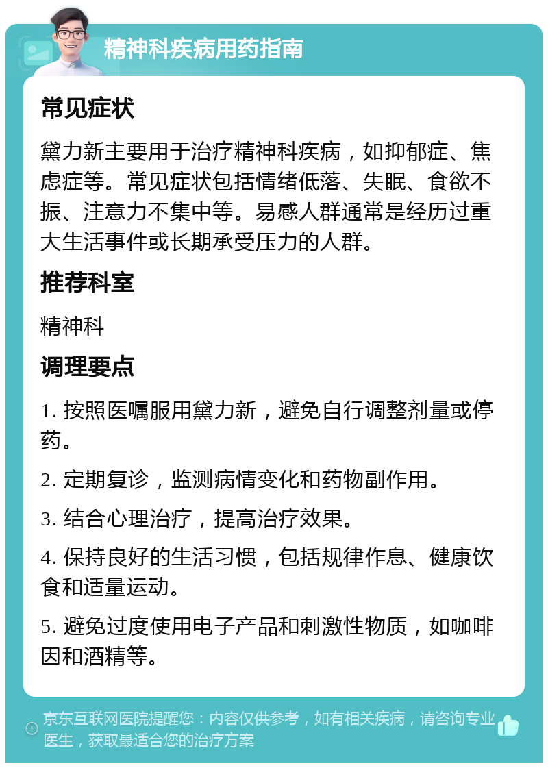 精神科疾病用药指南 常见症状 黛力新主要用于治疗精神科疾病，如抑郁症、焦虑症等。常见症状包括情绪低落、失眠、食欲不振、注意力不集中等。易感人群通常是经历过重大生活事件或长期承受压力的人群。 推荐科室 精神科 调理要点 1. 按照医嘱服用黛力新，避免自行调整剂量或停药。 2. 定期复诊，监测病情变化和药物副作用。 3. 结合心理治疗，提高治疗效果。 4. 保持良好的生活习惯，包括规律作息、健康饮食和适量运动。 5. 避免过度使用电子产品和刺激性物质，如咖啡因和酒精等。