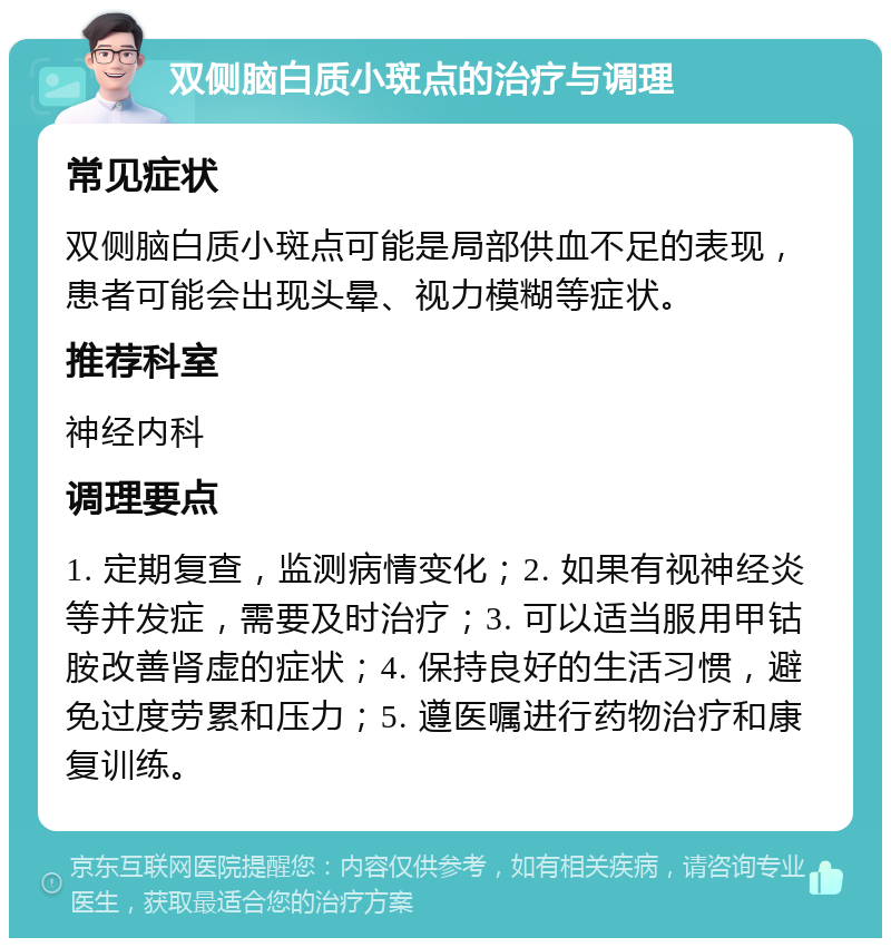 双侧脑白质小斑点的治疗与调理 常见症状 双侧脑白质小斑点可能是局部供血不足的表现，患者可能会出现头晕、视力模糊等症状。 推荐科室 神经内科 调理要点 1. 定期复查，监测病情变化；2. 如果有视神经炎等并发症，需要及时治疗；3. 可以适当服用甲钴胺改善肾虚的症状；4. 保持良好的生活习惯，避免过度劳累和压力；5. 遵医嘱进行药物治疗和康复训练。