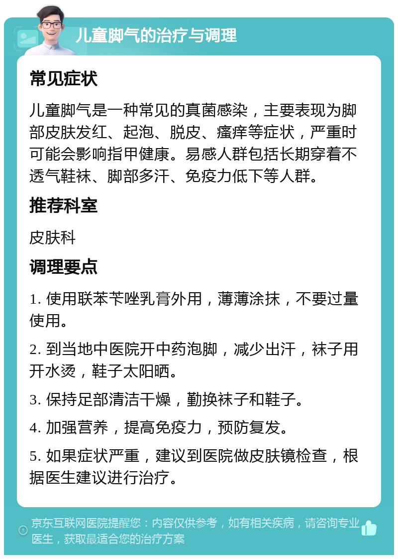 儿童脚气的治疗与调理 常见症状 儿童脚气是一种常见的真菌感染，主要表现为脚部皮肤发红、起泡、脱皮、瘙痒等症状，严重时可能会影响指甲健康。易感人群包括长期穿着不透气鞋袜、脚部多汗、免疫力低下等人群。 推荐科室 皮肤科 调理要点 1. 使用联苯苄唑乳膏外用，薄薄涂抹，不要过量使用。 2. 到当地中医院开中药泡脚，减少出汗，袜子用开水烫，鞋子太阳晒。 3. 保持足部清洁干燥，勤换袜子和鞋子。 4. 加强营养，提高免疫力，预防复发。 5. 如果症状严重，建议到医院做皮肤镜检查，根据医生建议进行治疗。