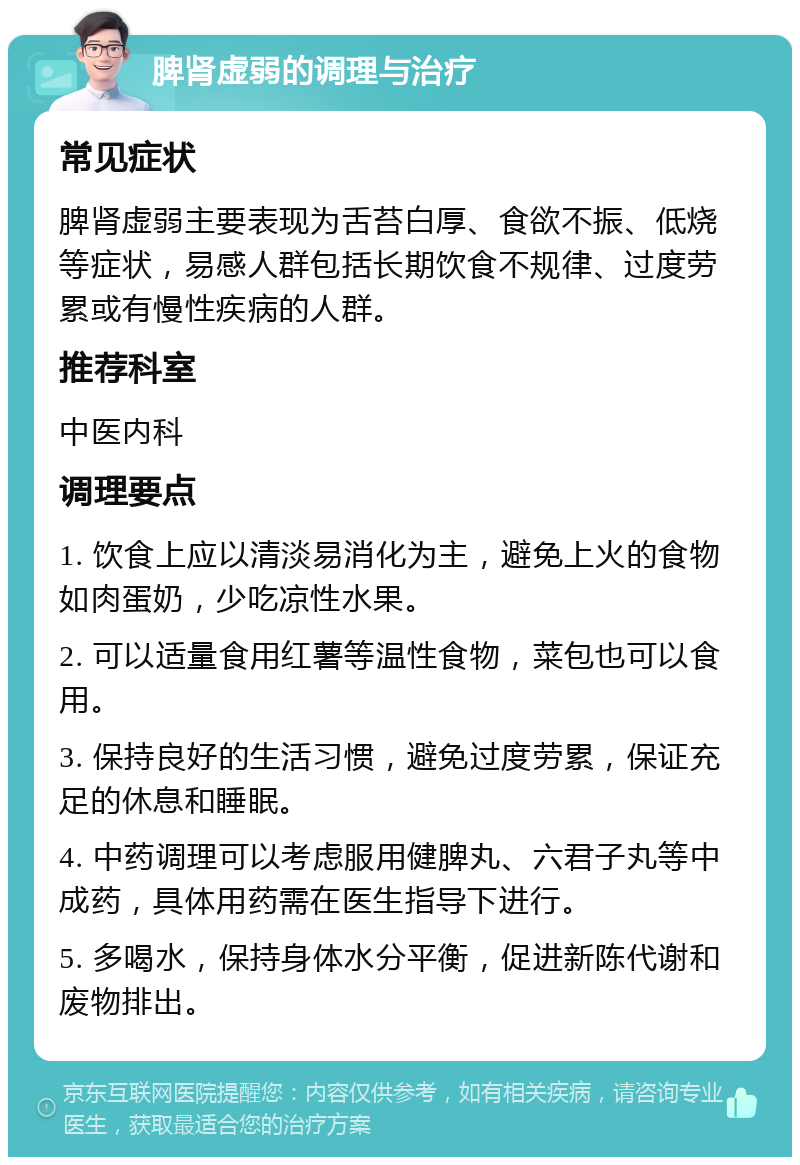 脾肾虚弱的调理与治疗 常见症状 脾肾虚弱主要表现为舌苔白厚、食欲不振、低烧等症状，易感人群包括长期饮食不规律、过度劳累或有慢性疾病的人群。 推荐科室 中医内科 调理要点 1. 饮食上应以清淡易消化为主，避免上火的食物如肉蛋奶，少吃凉性水果。 2. 可以适量食用红薯等温性食物，菜包也可以食用。 3. 保持良好的生活习惯，避免过度劳累，保证充足的休息和睡眠。 4. 中药调理可以考虑服用健脾丸、六君子丸等中成药，具体用药需在医生指导下进行。 5. 多喝水，保持身体水分平衡，促进新陈代谢和废物排出。