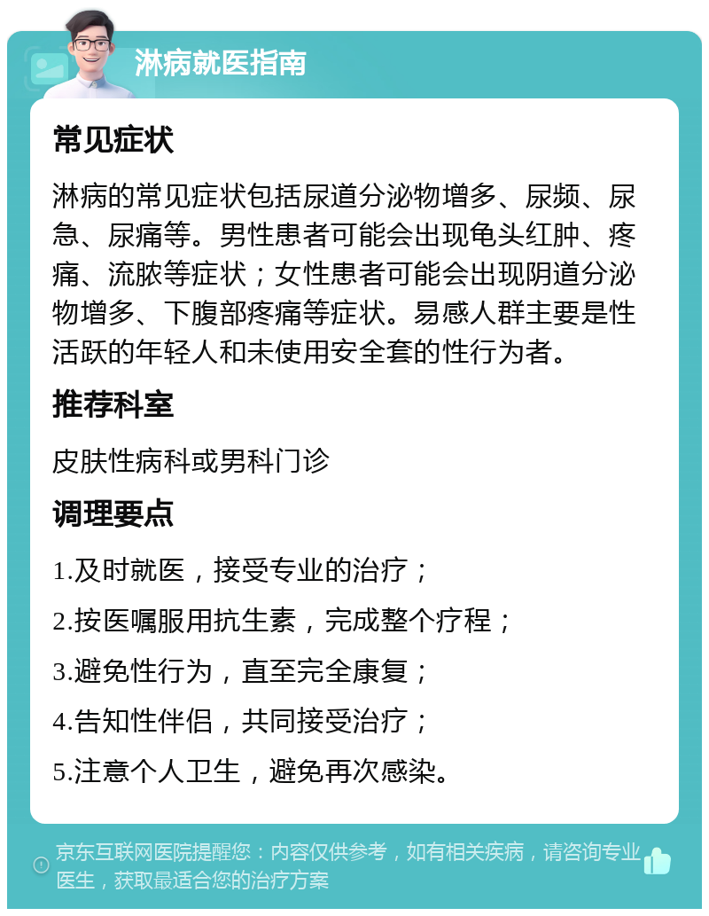 淋病就医指南 常见症状 淋病的常见症状包括尿道分泌物增多、尿频、尿急、尿痛等。男性患者可能会出现龟头红肿、疼痛、流脓等症状；女性患者可能会出现阴道分泌物增多、下腹部疼痛等症状。易感人群主要是性活跃的年轻人和未使用安全套的性行为者。 推荐科室 皮肤性病科或男科门诊 调理要点 1.及时就医，接受专业的治疗； 2.按医嘱服用抗生素，完成整个疗程； 3.避免性行为，直至完全康复； 4.告知性伴侣，共同接受治疗； 5.注意个人卫生，避免再次感染。