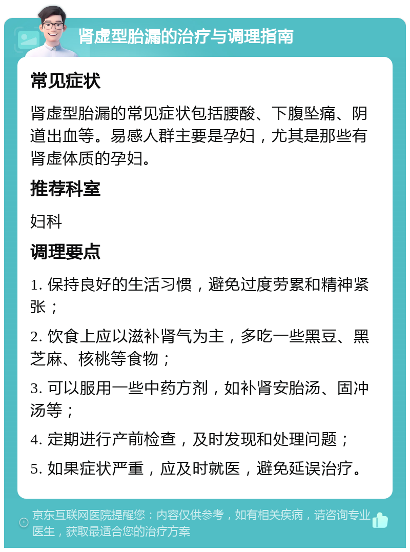 肾虚型胎漏的治疗与调理指南 常见症状 肾虚型胎漏的常见症状包括腰酸、下腹坠痛、阴道出血等。易感人群主要是孕妇，尤其是那些有肾虚体质的孕妇。 推荐科室 妇科 调理要点 1. 保持良好的生活习惯，避免过度劳累和精神紧张； 2. 饮食上应以滋补肾气为主，多吃一些黑豆、黑芝麻、核桃等食物； 3. 可以服用一些中药方剂，如补肾安胎汤、固冲汤等； 4. 定期进行产前检查，及时发现和处理问题； 5. 如果症状严重，应及时就医，避免延误治疗。