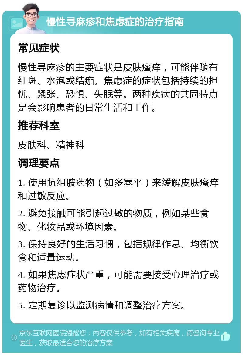 慢性寻麻疹和焦虑症的治疗指南 常见症状 慢性寻麻疹的主要症状是皮肤瘙痒，可能伴随有红斑、水泡或结痂。焦虑症的症状包括持续的担忧、紧张、恐惧、失眠等。两种疾病的共同特点是会影响患者的日常生活和工作。 推荐科室 皮肤科、精神科 调理要点 1. 使用抗组胺药物（如多塞平）来缓解皮肤瘙痒和过敏反应。 2. 避免接触可能引起过敏的物质，例如某些食物、化妆品或环境因素。 3. 保持良好的生活习惯，包括规律作息、均衡饮食和适量运动。 4. 如果焦虑症状严重，可能需要接受心理治疗或药物治疗。 5. 定期复诊以监测病情和调整治疗方案。