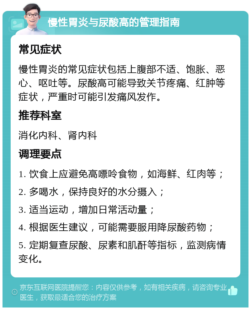 慢性胃炎与尿酸高的管理指南 常见症状 慢性胃炎的常见症状包括上腹部不适、饱胀、恶心、呕吐等。尿酸高可能导致关节疼痛、红肿等症状，严重时可能引发痛风发作。 推荐科室 消化内科、肾内科 调理要点 1. 饮食上应避免高嘌呤食物，如海鲜、红肉等； 2. 多喝水，保持良好的水分摄入； 3. 适当运动，增加日常活动量； 4. 根据医生建议，可能需要服用降尿酸药物； 5. 定期复查尿酸、尿素和肌酐等指标，监测病情变化。