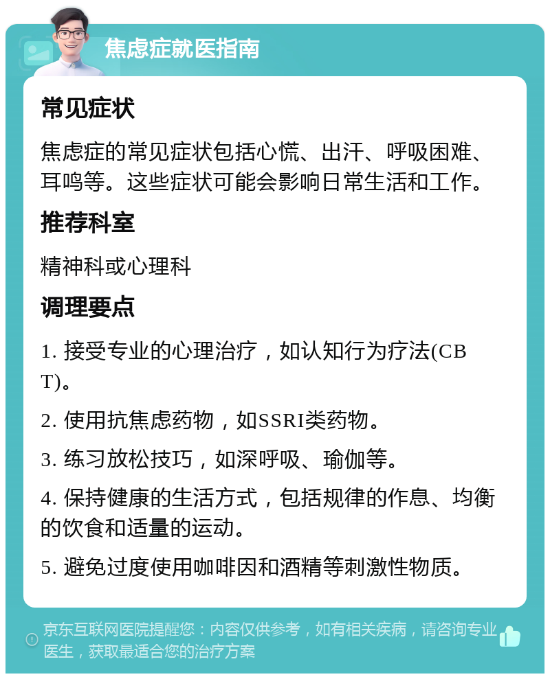 焦虑症就医指南 常见症状 焦虑症的常见症状包括心慌、出汗、呼吸困难、耳鸣等。这些症状可能会影响日常生活和工作。 推荐科室 精神科或心理科 调理要点 1. 接受专业的心理治疗，如认知行为疗法(CBT)。 2. 使用抗焦虑药物，如SSRI类药物。 3. 练习放松技巧，如深呼吸、瑜伽等。 4. 保持健康的生活方式，包括规律的作息、均衡的饮食和适量的运动。 5. 避免过度使用咖啡因和酒精等刺激性物质。