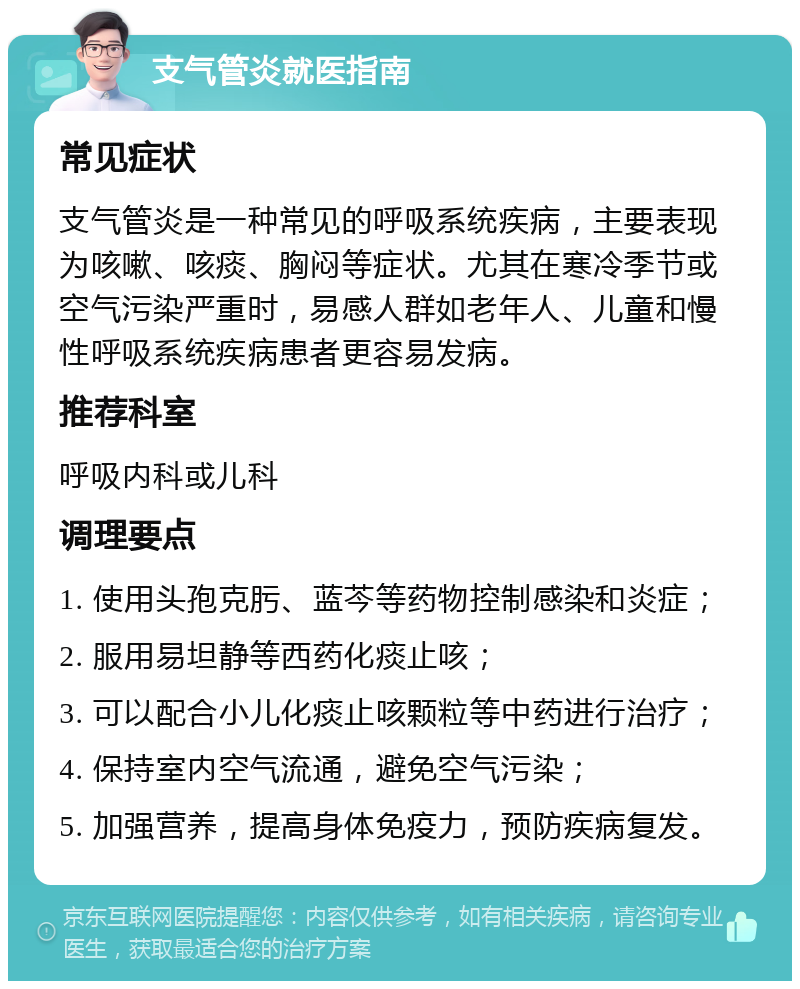 支气管炎就医指南 常见症状 支气管炎是一种常见的呼吸系统疾病，主要表现为咳嗽、咳痰、胸闷等症状。尤其在寒冷季节或空气污染严重时，易感人群如老年人、儿童和慢性呼吸系统疾病患者更容易发病。 推荐科室 呼吸内科或儿科 调理要点 1. 使用头孢克肟、蓝芩等药物控制感染和炎症； 2. 服用易坦静等西药化痰止咳； 3. 可以配合小儿化痰止咳颗粒等中药进行治疗； 4. 保持室内空气流通，避免空气污染； 5. 加强营养，提高身体免疫力，预防疾病复发。