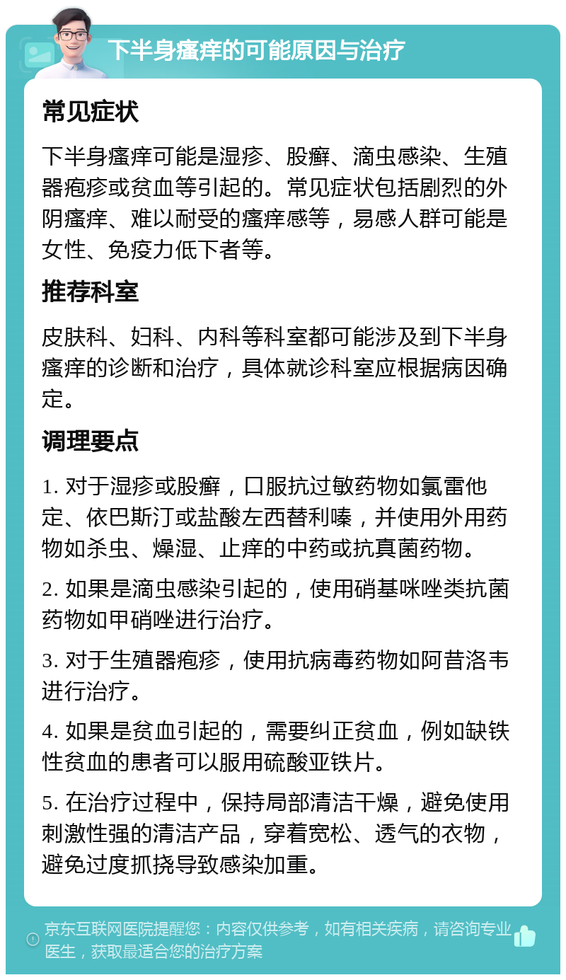 下半身瘙痒的可能原因与治疗 常见症状 下半身瘙痒可能是湿疹、股癣、滴虫感染、生殖器疱疹或贫血等引起的。常见症状包括剧烈的外阴瘙痒、难以耐受的瘙痒感等，易感人群可能是女性、免疫力低下者等。 推荐科室 皮肤科、妇科、内科等科室都可能涉及到下半身瘙痒的诊断和治疗，具体就诊科室应根据病因确定。 调理要点 1. 对于湿疹或股癣，口服抗过敏药物如氯雷他定、依巴斯汀或盐酸左西替利嗪，并使用外用药物如杀虫、燥湿、止痒的中药或抗真菌药物。 2. 如果是滴虫感染引起的，使用硝基咪唑类抗菌药物如甲硝唑进行治疗。 3. 对于生殖器疱疹，使用抗病毒药物如阿昔洛韦进行治疗。 4. 如果是贫血引起的，需要纠正贫血，例如缺铁性贫血的患者可以服用硫酸亚铁片。 5. 在治疗过程中，保持局部清洁干燥，避免使用刺激性强的清洁产品，穿着宽松、透气的衣物，避免过度抓挠导致感染加重。