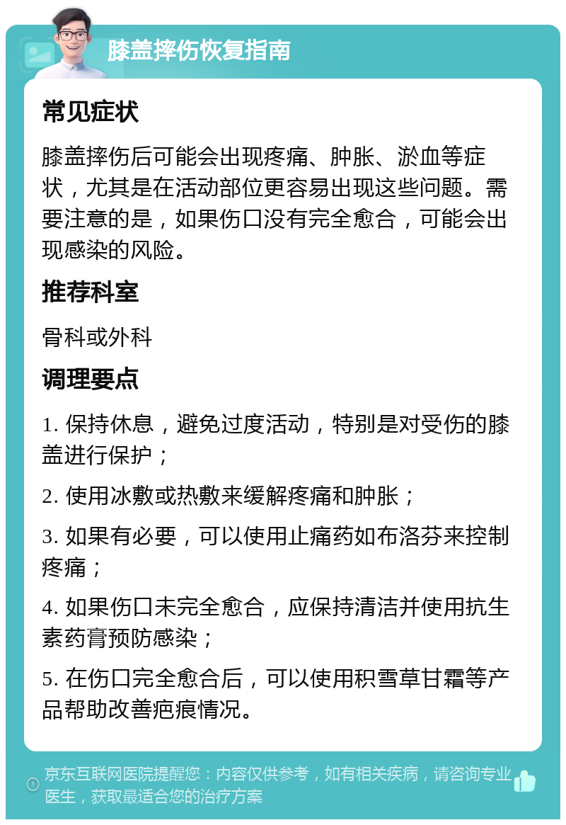 膝盖摔伤恢复指南 常见症状 膝盖摔伤后可能会出现疼痛、肿胀、淤血等症状，尤其是在活动部位更容易出现这些问题。需要注意的是，如果伤口没有完全愈合，可能会出现感染的风险。 推荐科室 骨科或外科 调理要点 1. 保持休息，避免过度活动，特别是对受伤的膝盖进行保护； 2. 使用冰敷或热敷来缓解疼痛和肿胀； 3. 如果有必要，可以使用止痛药如布洛芬来控制疼痛； 4. 如果伤口未完全愈合，应保持清洁并使用抗生素药膏预防感染； 5. 在伤口完全愈合后，可以使用积雪草甘霜等产品帮助改善疤痕情况。