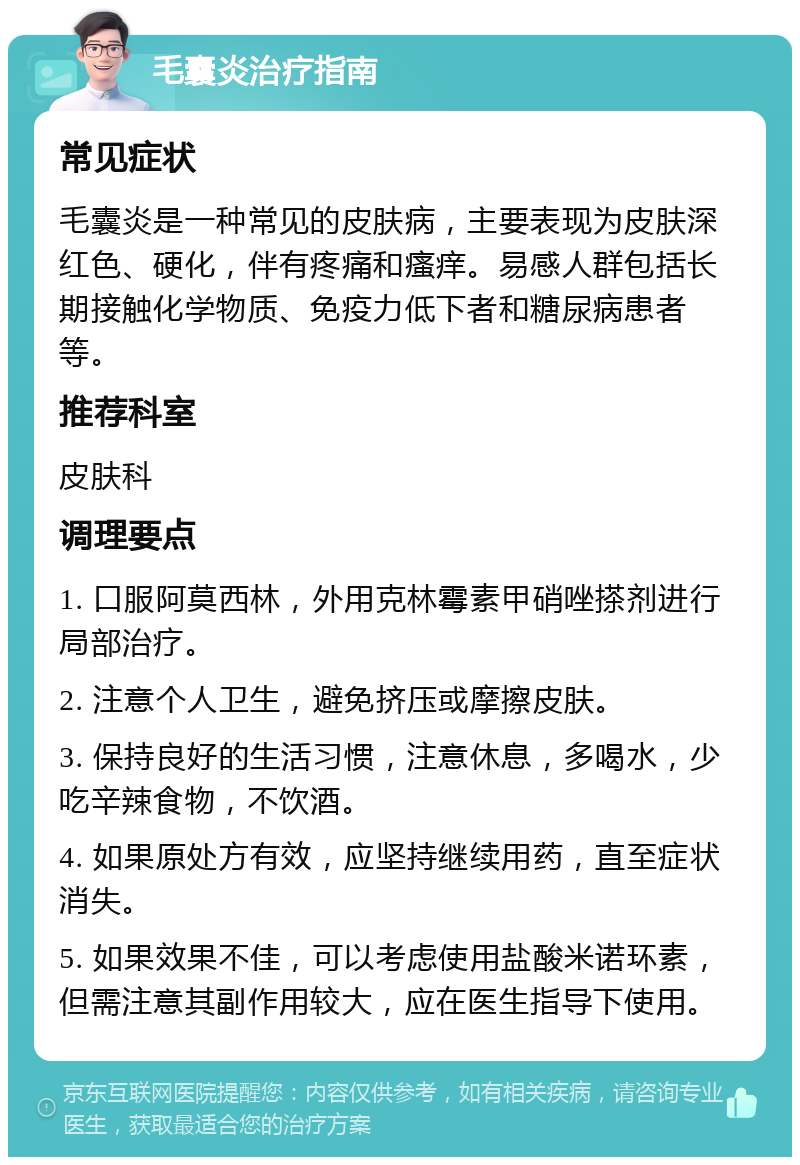 毛囊炎治疗指南 常见症状 毛囊炎是一种常见的皮肤病，主要表现为皮肤深红色、硬化，伴有疼痛和瘙痒。易感人群包括长期接触化学物质、免疫力低下者和糖尿病患者等。 推荐科室 皮肤科 调理要点 1. 口服阿莫西林，外用克林霉素甲硝唑搽剂进行局部治疗。 2. 注意个人卫生，避免挤压或摩擦皮肤。 3. 保持良好的生活习惯，注意休息，多喝水，少吃辛辣食物，不饮酒。 4. 如果原处方有效，应坚持继续用药，直至症状消失。 5. 如果效果不佳，可以考虑使用盐酸米诺环素，但需注意其副作用较大，应在医生指导下使用。