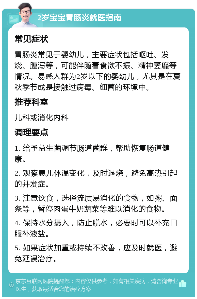 2岁宝宝胃肠炎就医指南 常见症状 胃肠炎常见于婴幼儿，主要症状包括呕吐、发烧、腹泻等，可能伴随着食欲不振、精神萎靡等情况。易感人群为2岁以下的婴幼儿，尤其是在夏秋季节或是接触过病毒、细菌的环境中。 推荐科室 儿科或消化内科 调理要点 1. 给予益生菌调节肠道菌群，帮助恢复肠道健康。 2. 观察患儿体温变化，及时退烧，避免高热引起的并发症。 3. 注意饮食，选择流质易消化的食物，如粥、面条等，暂停肉蛋牛奶蔬菜等难以消化的食物。 4. 保持水分摄入，防止脱水，必要时可以补充口服补液盐。 5. 如果症状加重或持续不改善，应及时就医，避免延误治疗。