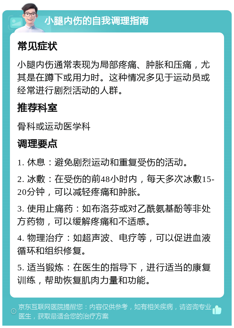 小腿内伤的自我调理指南 常见症状 小腿内伤通常表现为局部疼痛、肿胀和压痛，尤其是在蹲下或用力时。这种情况多见于运动员或经常进行剧烈活动的人群。 推荐科室 骨科或运动医学科 调理要点 1. 休息：避免剧烈运动和重复受伤的活动。 2. 冰敷：在受伤的前48小时内，每天多次冰敷15-20分钟，可以减轻疼痛和肿胀。 3. 使用止痛药：如布洛芬或对乙酰氨基酚等非处方药物，可以缓解疼痛和不适感。 4. 物理治疗：如超声波、电疗等，可以促进血液循环和组织修复。 5. 适当锻炼：在医生的指导下，进行适当的康复训练，帮助恢复肌肉力量和功能。