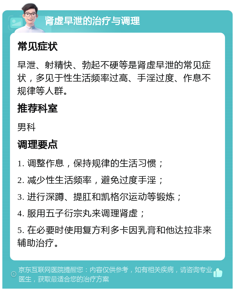 肾虚早泄的治疗与调理 常见症状 早泄、射精快、勃起不硬等是肾虚早泄的常见症状，多见于性生活频率过高、手淫过度、作息不规律等人群。 推荐科室 男科 调理要点 1. 调整作息，保持规律的生活习惯； 2. 减少性生活频率，避免过度手淫； 3. 进行深蹲、提肛和凯格尔运动等锻炼； 4. 服用五子衍宗丸来调理肾虚； 5. 在必要时使用复方利多卡因乳膏和他达拉非来辅助治疗。