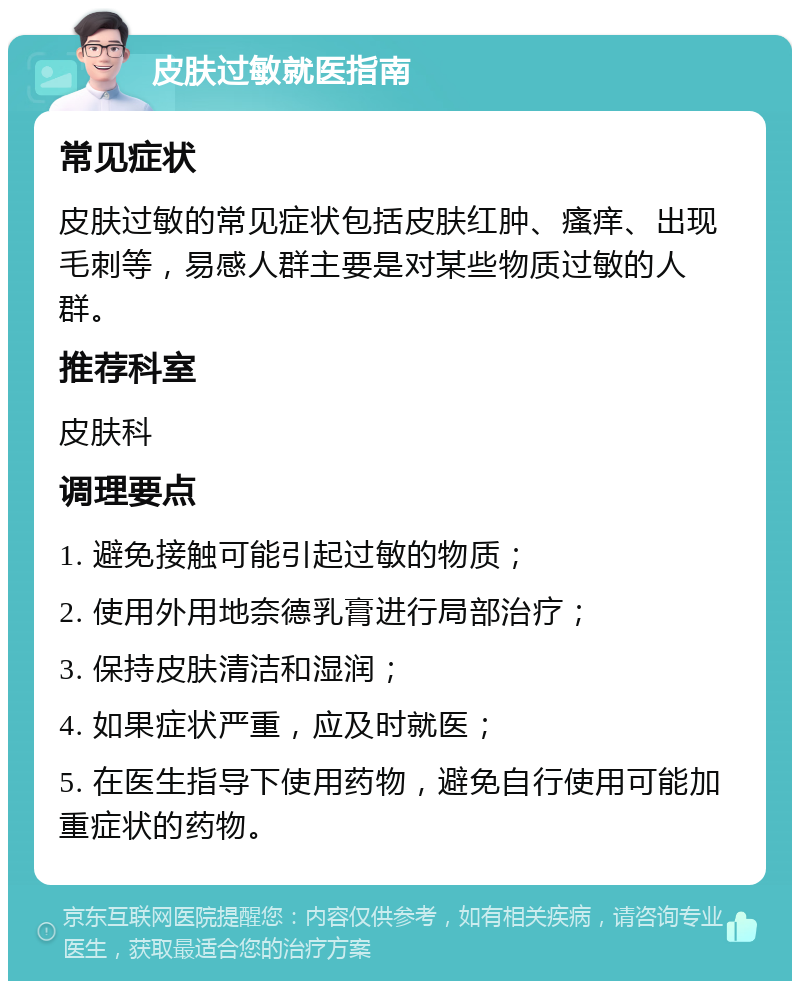 皮肤过敏就医指南 常见症状 皮肤过敏的常见症状包括皮肤红肿、瘙痒、出现毛刺等，易感人群主要是对某些物质过敏的人群。 推荐科室 皮肤科 调理要点 1. 避免接触可能引起过敏的物质； 2. 使用外用地奈德乳膏进行局部治疗； 3. 保持皮肤清洁和湿润； 4. 如果症状严重，应及时就医； 5. 在医生指导下使用药物，避免自行使用可能加重症状的药物。