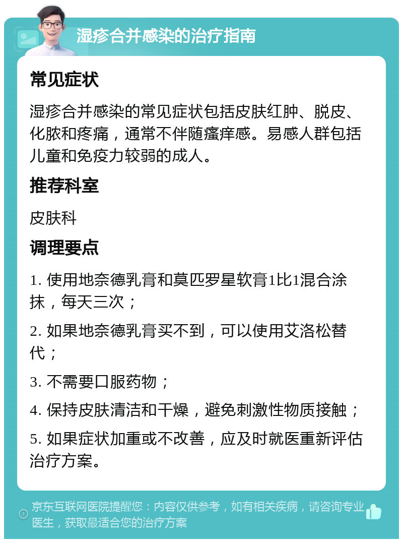 湿疹合并感染的治疗指南 常见症状 湿疹合并感染的常见症状包括皮肤红肿、脱皮、化脓和疼痛，通常不伴随瘙痒感。易感人群包括儿童和免疫力较弱的成人。 推荐科室 皮肤科 调理要点 1. 使用地奈德乳膏和莫匹罗星软膏1比1混合涂抹，每天三次； 2. 如果地奈德乳膏买不到，可以使用艾洛松替代； 3. 不需要口服药物； 4. 保持皮肤清洁和干燥，避免刺激性物质接触； 5. 如果症状加重或不改善，应及时就医重新评估治疗方案。