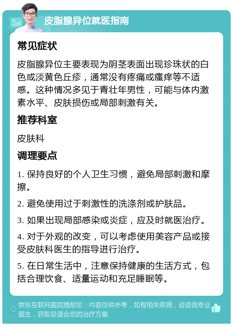 皮脂腺异位就医指南 常见症状 皮脂腺异位主要表现为阴茎表面出现珍珠状的白色或淡黄色丘疹，通常没有疼痛或瘙痒等不适感。这种情况多见于青壮年男性，可能与体内激素水平、皮肤损伤或局部刺激有关。 推荐科室 皮肤科 调理要点 1. 保持良好的个人卫生习惯，避免局部刺激和摩擦。 2. 避免使用过于刺激性的洗涤剂或护肤品。 3. 如果出现局部感染或炎症，应及时就医治疗。 4. 对于外观的改变，可以考虑使用美容产品或接受皮肤科医生的指导进行治疗。 5. 在日常生活中，注意保持健康的生活方式，包括合理饮食、适量运动和充足睡眠等。