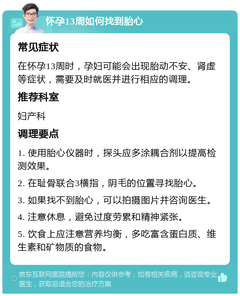 怀孕13周如何找到胎心 常见症状 在怀孕13周时，孕妇可能会出现胎动不安、肾虚等症状，需要及时就医并进行相应的调理。 推荐科室 妇产科 调理要点 1. 使用胎心仪器时，探头应多涂耦合剂以提高检测效果。 2. 在耻骨联合3横指，阴毛的位置寻找胎心。 3. 如果找不到胎心，可以拍摄图片并咨询医生。 4. 注意休息，避免过度劳累和精神紧张。 5. 饮食上应注意营养均衡，多吃富含蛋白质、维生素和矿物质的食物。