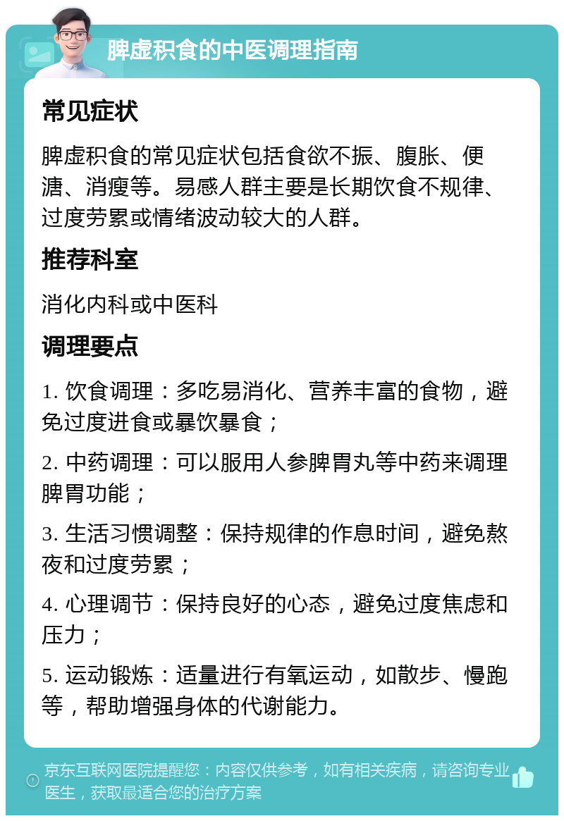 脾虚积食的中医调理指南 常见症状 脾虚积食的常见症状包括食欲不振、腹胀、便溏、消瘦等。易感人群主要是长期饮食不规律、过度劳累或情绪波动较大的人群。 推荐科室 消化内科或中医科 调理要点 1. 饮食调理：多吃易消化、营养丰富的食物，避免过度进食或暴饮暴食； 2. 中药调理：可以服用人参脾胃丸等中药来调理脾胃功能； 3. 生活习惯调整：保持规律的作息时间，避免熬夜和过度劳累； 4. 心理调节：保持良好的心态，避免过度焦虑和压力； 5. 运动锻炼：适量进行有氧运动，如散步、慢跑等，帮助增强身体的代谢能力。