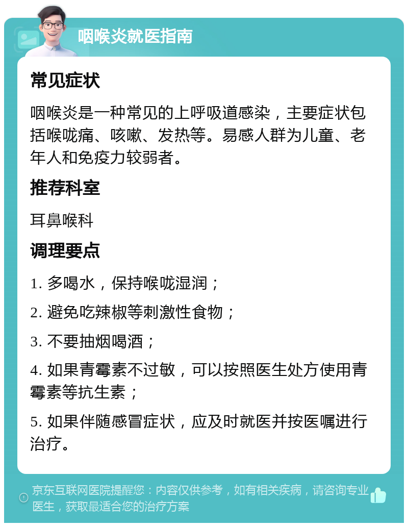 咽喉炎就医指南 常见症状 咽喉炎是一种常见的上呼吸道感染，主要症状包括喉咙痛、咳嗽、发热等。易感人群为儿童、老年人和免疫力较弱者。 推荐科室 耳鼻喉科 调理要点 1. 多喝水，保持喉咙湿润； 2. 避免吃辣椒等刺激性食物； 3. 不要抽烟喝酒； 4. 如果青霉素不过敏，可以按照医生处方使用青霉素等抗生素； 5. 如果伴随感冒症状，应及时就医并按医嘱进行治疗。