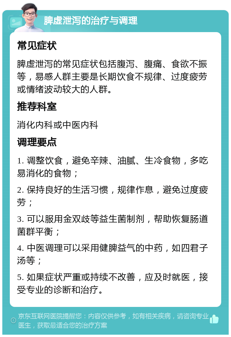 脾虚泄泻的治疗与调理 常见症状 脾虚泄泻的常见症状包括腹泻、腹痛、食欲不振等，易感人群主要是长期饮食不规律、过度疲劳或情绪波动较大的人群。 推荐科室 消化内科或中医内科 调理要点 1. 调整饮食，避免辛辣、油腻、生冷食物，多吃易消化的食物； 2. 保持良好的生活习惯，规律作息，避免过度疲劳； 3. 可以服用金双歧等益生菌制剂，帮助恢复肠道菌群平衡； 4. 中医调理可以采用健脾益气的中药，如四君子汤等； 5. 如果症状严重或持续不改善，应及时就医，接受专业的诊断和治疗。