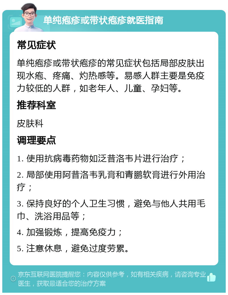 单纯疱疹或带状疱疹就医指南 常见症状 单纯疱疹或带状疱疹的常见症状包括局部皮肤出现水疱、疼痛、灼热感等。易感人群主要是免疫力较低的人群，如老年人、儿童、孕妇等。 推荐科室 皮肤科 调理要点 1. 使用抗病毒药物如泛昔洛韦片进行治疗； 2. 局部使用阿昔洛韦乳膏和青鹏软膏进行外用治疗； 3. 保持良好的个人卫生习惯，避免与他人共用毛巾、洗浴用品等； 4. 加强锻炼，提高免疫力； 5. 注意休息，避免过度劳累。