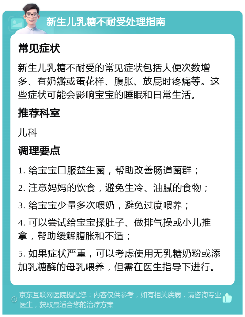 新生儿乳糖不耐受处理指南 常见症状 新生儿乳糖不耐受的常见症状包括大便次数增多、有奶瓣或蛋花样、腹胀、放屁时疼痛等。这些症状可能会影响宝宝的睡眠和日常生活。 推荐科室 儿科 调理要点 1. 给宝宝口服益生菌，帮助改善肠道菌群； 2. 注意妈妈的饮食，避免生冷、油腻的食物； 3. 给宝宝少量多次喂奶，避免过度喂养； 4. 可以尝试给宝宝揉肚子、做排气操或小儿推拿，帮助缓解腹胀和不适； 5. 如果症状严重，可以考虑使用无乳糖奶粉或添加乳糖酶的母乳喂养，但需在医生指导下进行。