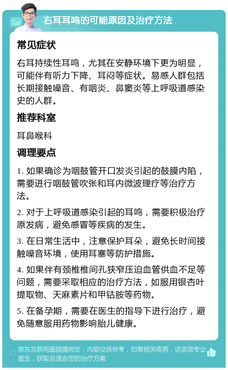 右耳耳鸣的可能原因及治疗方法 常见症状 右耳持续性耳鸣，尤其在安静环境下更为明显，可能伴有听力下降、耳闷等症状。易感人群包括长期接触噪音、有咽炎、鼻窦炎等上呼吸道感染史的人群。 推荐科室 耳鼻喉科 调理要点 1. 如果确诊为咽鼓管开口发炎引起的鼓膜内陷，需要进行咽鼓管吹张和耳内微波理疗等治疗方法。 2. 对于上呼吸道感染引起的耳鸣，需要积极治疗原发病，避免感冒等疾病的发生。 3. 在日常生活中，注意保护耳朵，避免长时间接触噪音环境，使用耳塞等防护措施。 4. 如果伴有颈椎椎间孔狭窄压迫血管供血不足等问题，需要采取相应的治疗方法，如服用银杏叶提取物、天麻素片和甲钴胺等药物。 5. 在备孕期，需要在医生的指导下进行治疗，避免随意服用药物影响胎儿健康。