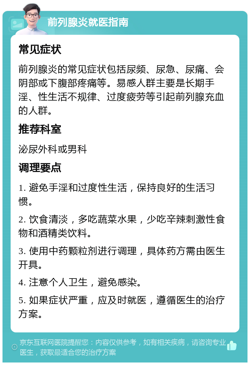 前列腺炎就医指南 常见症状 前列腺炎的常见症状包括尿频、尿急、尿痛、会阴部或下腹部疼痛等。易感人群主要是长期手淫、性生活不规律、过度疲劳等引起前列腺充血的人群。 推荐科室 泌尿外科或男科 调理要点 1. 避免手淫和过度性生活，保持良好的生活习惯。 2. 饮食清淡，多吃蔬菜水果，少吃辛辣刺激性食物和酒精类饮料。 3. 使用中药颗粒剂进行调理，具体药方需由医生开具。 4. 注意个人卫生，避免感染。 5. 如果症状严重，应及时就医，遵循医生的治疗方案。