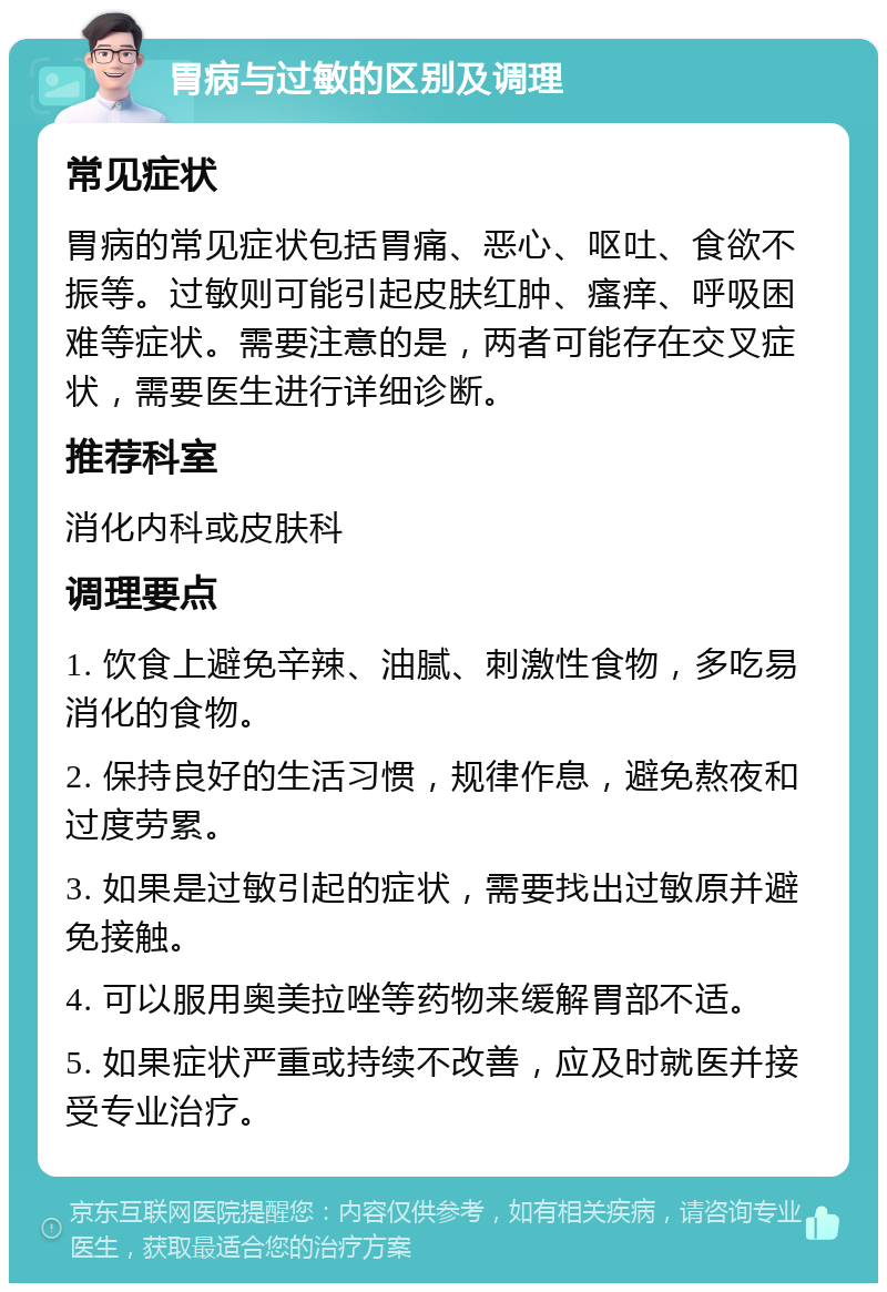 胃病与过敏的区别及调理 常见症状 胃病的常见症状包括胃痛、恶心、呕吐、食欲不振等。过敏则可能引起皮肤红肿、瘙痒、呼吸困难等症状。需要注意的是，两者可能存在交叉症状，需要医生进行详细诊断。 推荐科室 消化内科或皮肤科 调理要点 1. 饮食上避免辛辣、油腻、刺激性食物，多吃易消化的食物。 2. 保持良好的生活习惯，规律作息，避免熬夜和过度劳累。 3. 如果是过敏引起的症状，需要找出过敏原并避免接触。 4. 可以服用奥美拉唑等药物来缓解胃部不适。 5. 如果症状严重或持续不改善，应及时就医并接受专业治疗。