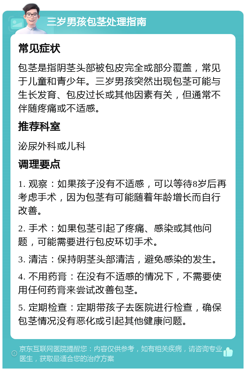 三岁男孩包茎处理指南 常见症状 包茎是指阴茎头部被包皮完全或部分覆盖，常见于儿童和青少年。三岁男孩突然出现包茎可能与生长发育、包皮过长或其他因素有关，但通常不伴随疼痛或不适感。 推荐科室 泌尿外科或儿科 调理要点 1. 观察：如果孩子没有不适感，可以等待8岁后再考虑手术，因为包茎有可能随着年龄增长而自行改善。 2. 手术：如果包茎引起了疼痛、感染或其他问题，可能需要进行包皮环切手术。 3. 清洁：保持阴茎头部清洁，避免感染的发生。 4. 不用药膏：在没有不适感的情况下，不需要使用任何药膏来尝试改善包茎。 5. 定期检查：定期带孩子去医院进行检查，确保包茎情况没有恶化或引起其他健康问题。