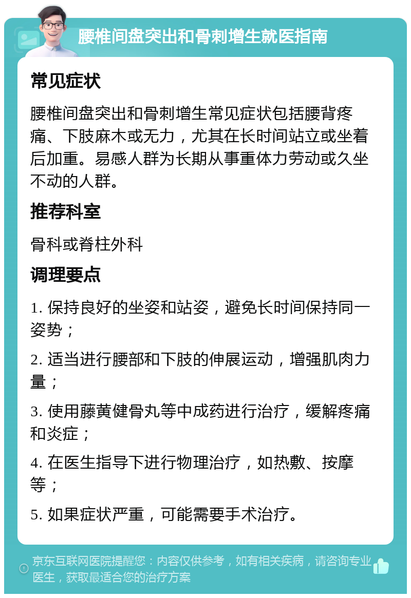 腰椎间盘突出和骨刺增生就医指南 常见症状 腰椎间盘突出和骨刺增生常见症状包括腰背疼痛、下肢麻木或无力，尤其在长时间站立或坐着后加重。易感人群为长期从事重体力劳动或久坐不动的人群。 推荐科室 骨科或脊柱外科 调理要点 1. 保持良好的坐姿和站姿，避免长时间保持同一姿势； 2. 适当进行腰部和下肢的伸展运动，增强肌肉力量； 3. 使用藤黄健骨丸等中成药进行治疗，缓解疼痛和炎症； 4. 在医生指导下进行物理治疗，如热敷、按摩等； 5. 如果症状严重，可能需要手术治疗。