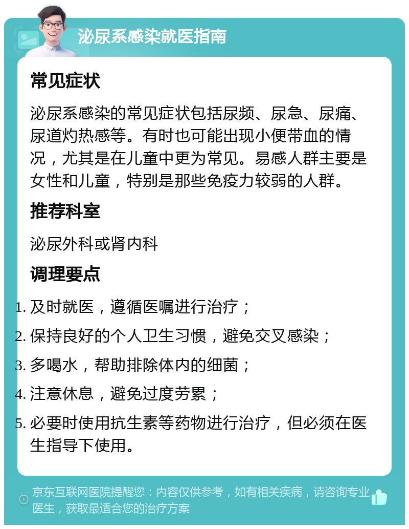 泌尿系感染就医指南 常见症状 泌尿系感染的常见症状包括尿频、尿急、尿痛、尿道灼热感等。有时也可能出现小便带血的情况，尤其是在儿童中更为常见。易感人群主要是女性和儿童，特别是那些免疫力较弱的人群。 推荐科室 泌尿外科或肾内科 调理要点 及时就医，遵循医嘱进行治疗； 保持良好的个人卫生习惯，避免交叉感染； 多喝水，帮助排除体内的细菌； 注意休息，避免过度劳累； 必要时使用抗生素等药物进行治疗，但必须在医生指导下使用。