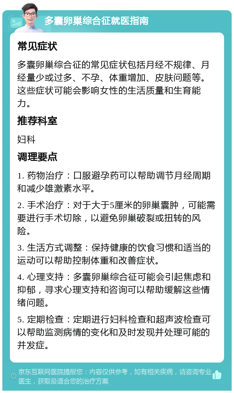 多囊卵巢综合征就医指南 常见症状 多囊卵巢综合征的常见症状包括月经不规律、月经量少或过多、不孕、体重增加、皮肤问题等。这些症状可能会影响女性的生活质量和生育能力。 推荐科室 妇科 调理要点 1. 药物治疗：口服避孕药可以帮助调节月经周期和减少雄激素水平。 2. 手术治疗：对于大于5厘米的卵巢囊肿，可能需要进行手术切除，以避免卵巢破裂或扭转的风险。 3. 生活方式调整：保持健康的饮食习惯和适当的运动可以帮助控制体重和改善症状。 4. 心理支持：多囊卵巢综合征可能会引起焦虑和抑郁，寻求心理支持和咨询可以帮助缓解这些情绪问题。 5. 定期检查：定期进行妇科检查和超声波检查可以帮助监测病情的变化和及时发现并处理可能的并发症。